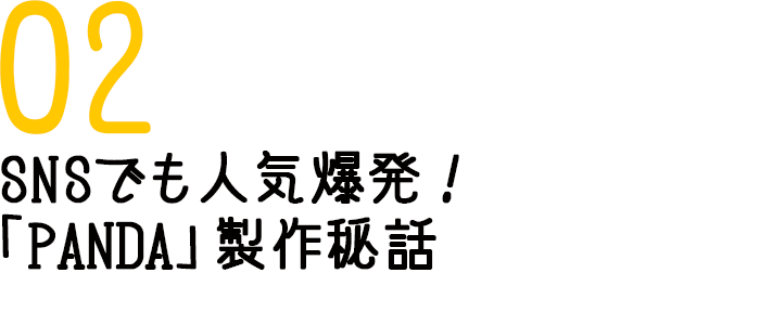 02　SNSでも人気爆発！「PANDA」製作秘話